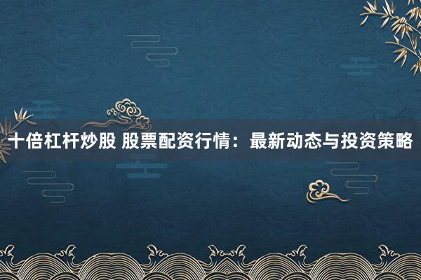 十倍杠杆炒股 股票配资行情：最新动态与投资策略