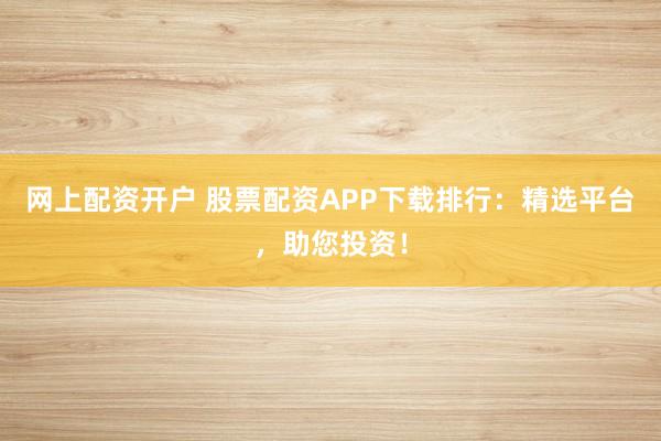 网上配资开户 股票配资APP下载排行：精选平台，助您投资！