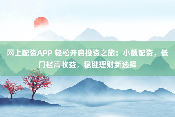 网上配资APP 轻松开启投资之旅：小额配资，低门槛高收益，稳健理财新选择