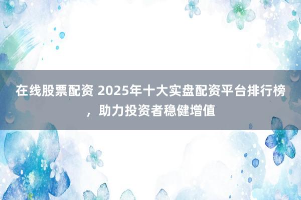 在线股票配资 2025年十大实盘配资平台排行榜，助力投资者稳健增值