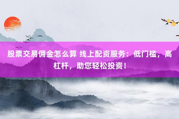 股票交易佣金怎么算 线上配资服务：低门槛，高杠杆，助您轻松投资！