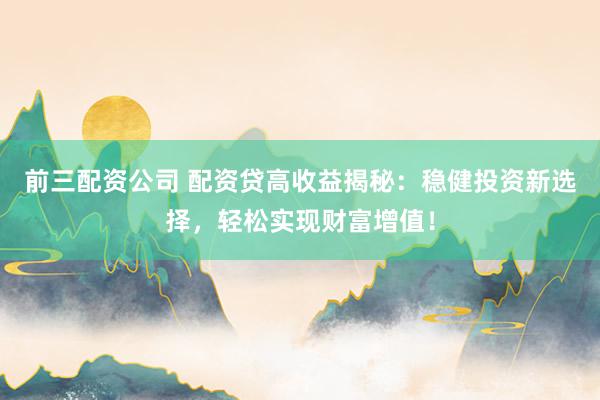 前三配资公司 配资贷高收益揭秘：稳健投资新选择，轻松实现财富增值！