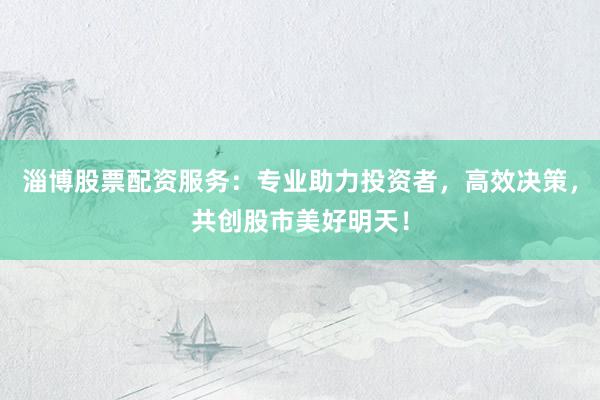 淄博股票配资服务：专业助力投资者，高效决策，共创股市美好明天！