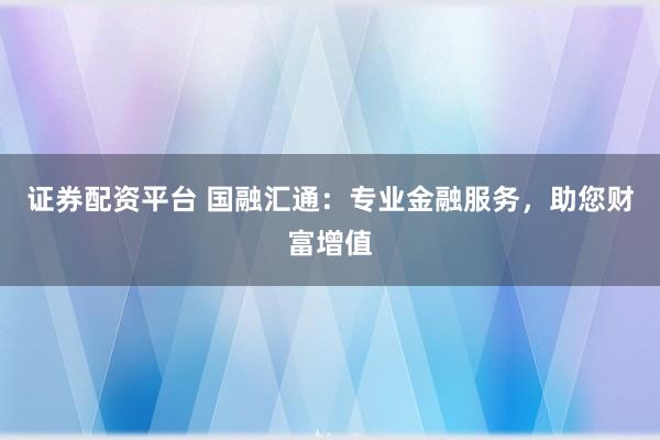证券配资平台 国融汇通：专业金融服务，助您财富增值