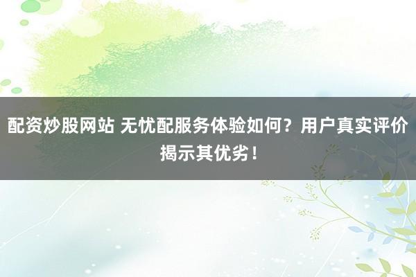 配资炒股网站 无忧配服务体验如何？用户真实评价揭示其优劣！