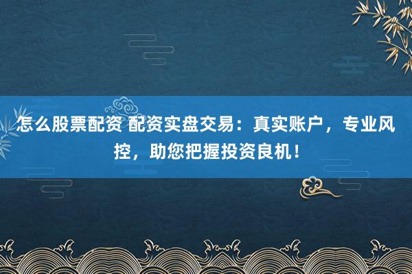 怎么股票配资 配资实盘交易：真实账户，专业风控，助您把握投资良机！