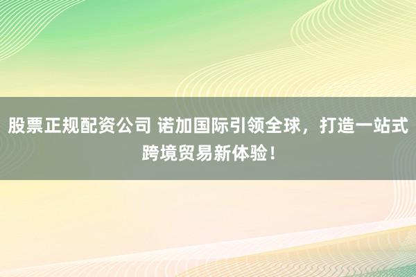 股票正规配资公司 诺加国际引领全球，打造一站式跨境贸易新体验！