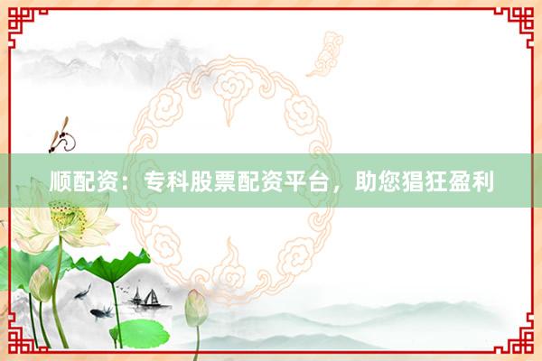 顺配资：专科股票配资平台，助您猖狂盈利