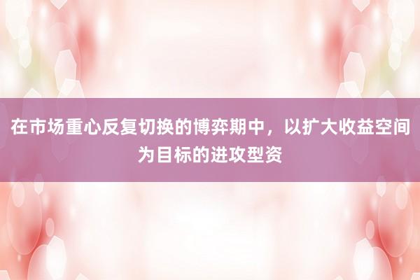 在市场重心反复切换的博弈期中，以扩大收益空间为目标的进攻型资