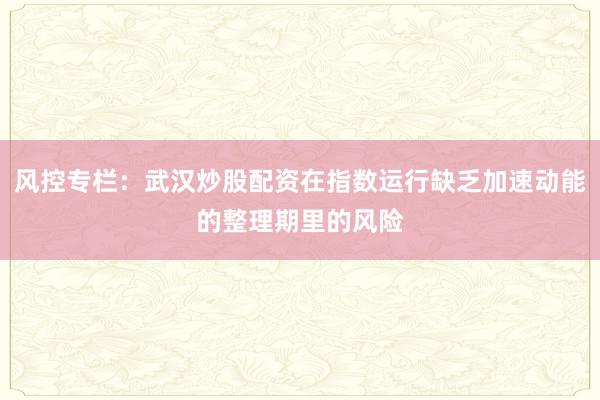 风控专栏：武汉炒股配资在指数运行缺乏加速动能的整理期里的风险