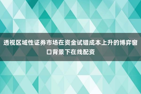 透视区域性证券市场在资金试错成本上升的博弈窗口背景下在线配资