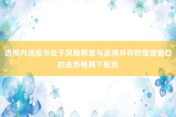透视内地股市处于风险释放与反弹并存的整理窗口的走势格局下配资