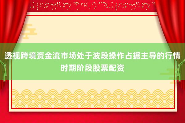 透视跨境资金流市场处于波段操作占据主导的行情时期阶段股票配资