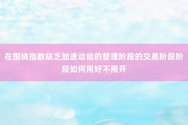 在围绕指数缺乏加速动能的整理阶段的交易阶段阶段如何用好不用开