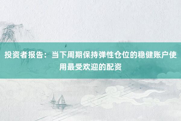 投资者报告：当下周期保持弹性仓位的稳健账户使用最受欢迎的配资