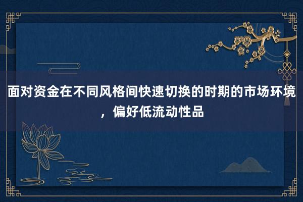面对资金在不同风格间快速切换的时期的市场环境，偏好低流动性品