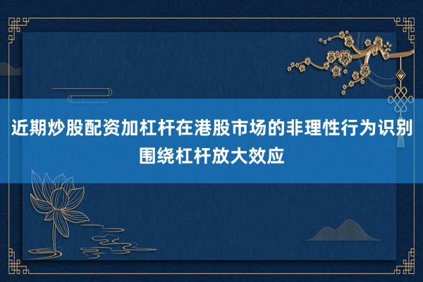 近期炒股配资加杠杆在港股市场的非理性行为识别围绕杠杆放大效应