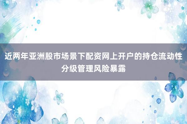 近两年亚洲股市场景下配资网上开户的持仓流动性分级管理风险暴露