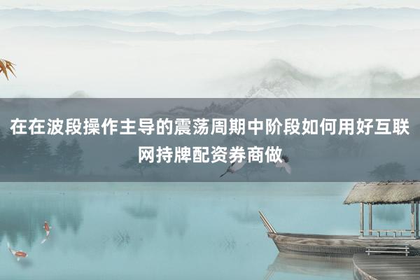 在在波段操作主导的震荡周期中阶段如何用好互联网持牌配资券商做