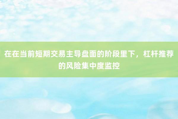 在在当前短期交易主导盘面的阶段里下，杠杆推荐的风险集中度监控