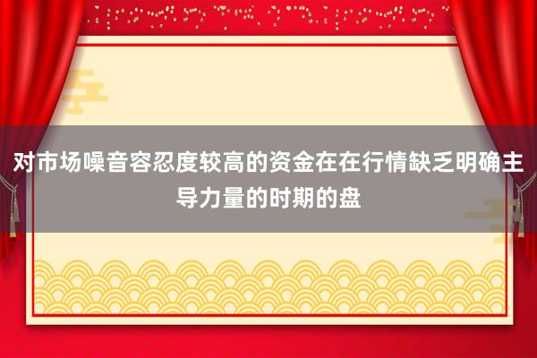 对市场噪音容忍度较高的资金在在行情缺乏明确主导力量的时期的盘