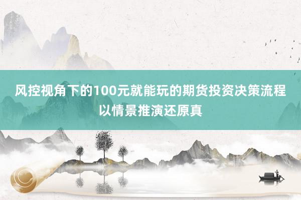 风控视角下的100元就能玩的期货投资决策流程以情景推演还原真
