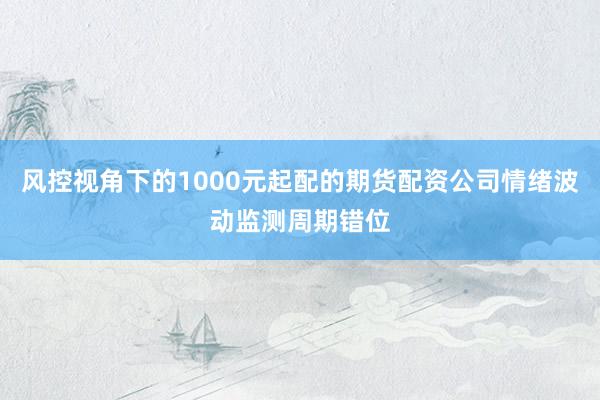风控视角下的1000元起配的期货配资公司情绪波动监测周期错位