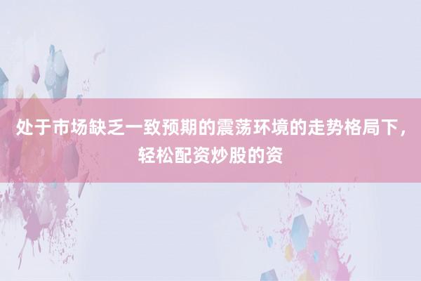 处于市场缺乏一致预期的震荡环境的走势格局下，轻松配资炒股的资