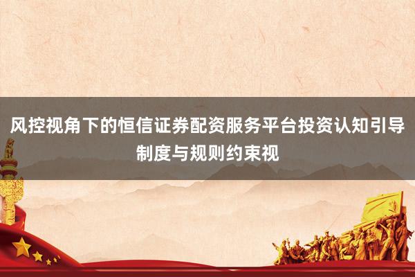 风控视角下的恒信证券配资服务平台投资认知引导制度与规则约束视