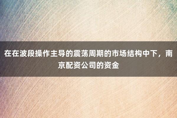 在在波段操作主导的震荡周期的市场结构中下，南京配资公司的资金