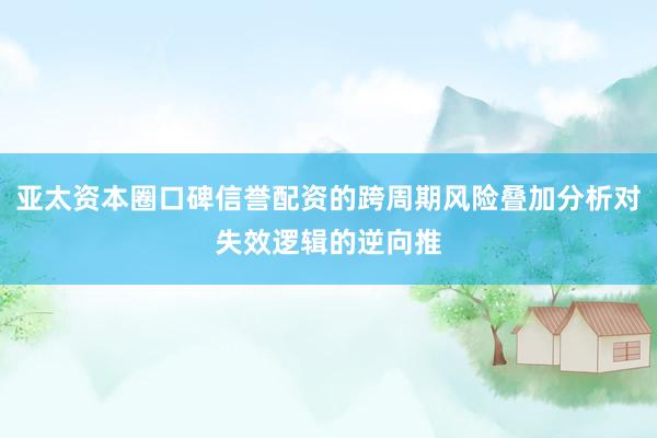 亚太资本圈口碑信誉配资的跨周期风险叠加分析对失效逻辑的逆向推