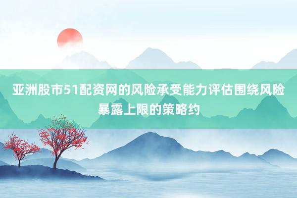 亚洲股市51配资网的风险承受能力评估围绕风险暴露上限的策略约