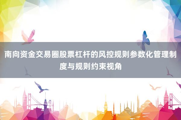 南向资金交易圈股票杠杆的风控规则参数化管理制度与规则约束视角