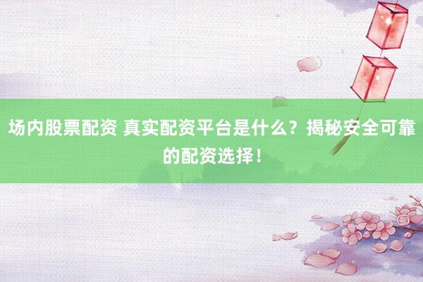 场内股票配资 真实配资平台是什么？揭秘安全可靠的配资选择！