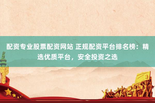 配资专业股票配资网站 正规配资平台排名榜：精选优质平台，安全投资之选