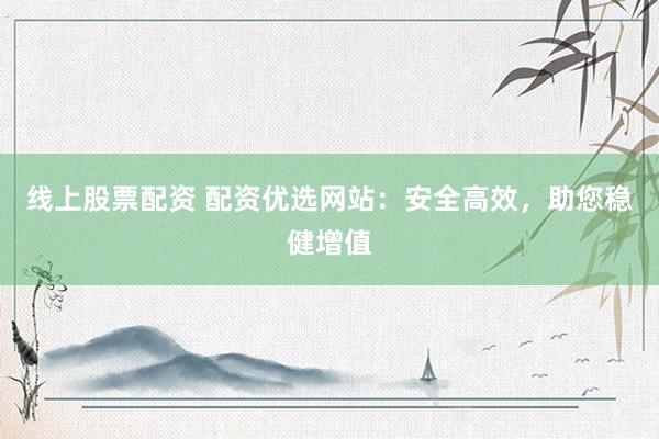 线上股票配资 配资优选网站：安全高效，助您稳健增值