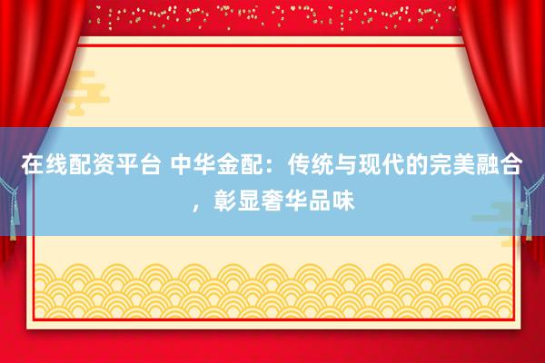 在线配资平台 中华金配：传统与现代的完美融合，彰显奢华品味