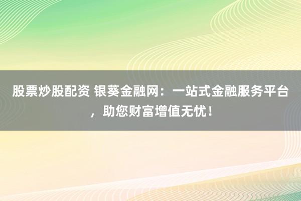 股票炒股配资 银葵金融网：一站式金融服务平台，助您财富增值无忧！