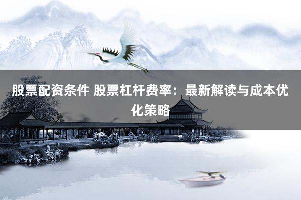 股票配资条件 股票杠杆费率：最新解读与成本优化策略