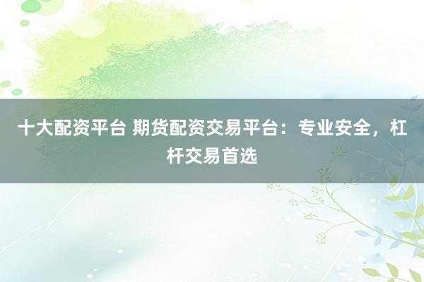十大配资平台 期货配资交易平台：专业安全，杠杆交易首选