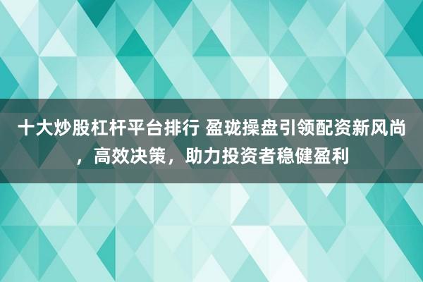 十大炒股杠杆平台排行 盈珑操盘引领配资新风尚，高效决策，助力投资者稳健盈利