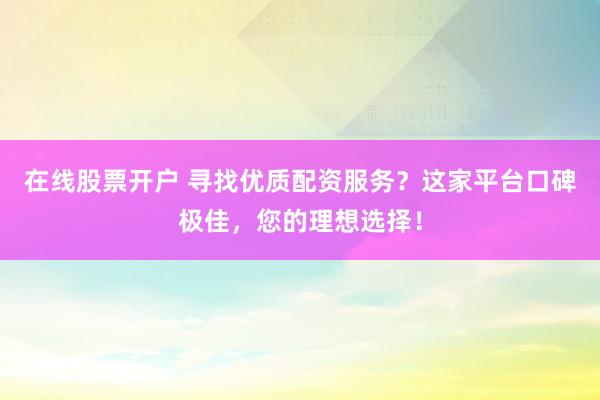 在线股票开户 寻找优质配资服务？这家平台口碑极佳，您的理想选择！