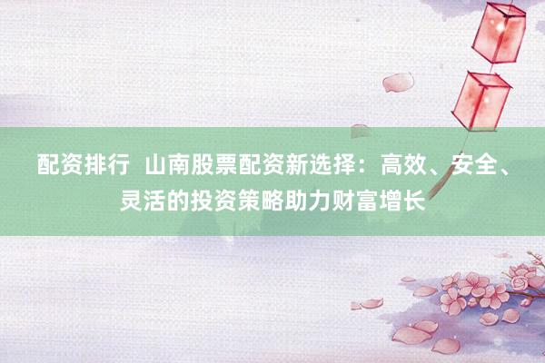 配资排行  山南股票配资新选择：高效、安全、灵活的投资策略助力财富增长