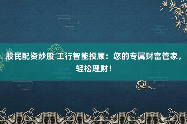 股民配资炒股 工行智能投顾：您的专属财富管家，轻松理财！