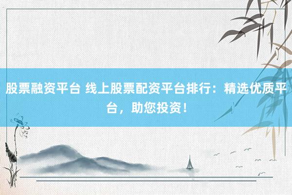 股票融资平台 线上股票配资平台排行：精选优质平台，助您投资！
