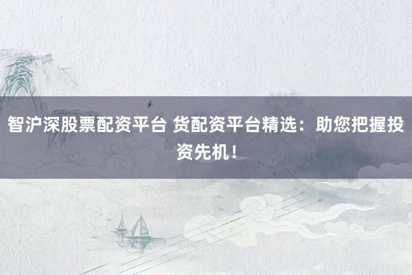 智沪深股票配资平台 货配资平台精选：助您把握投资先机！