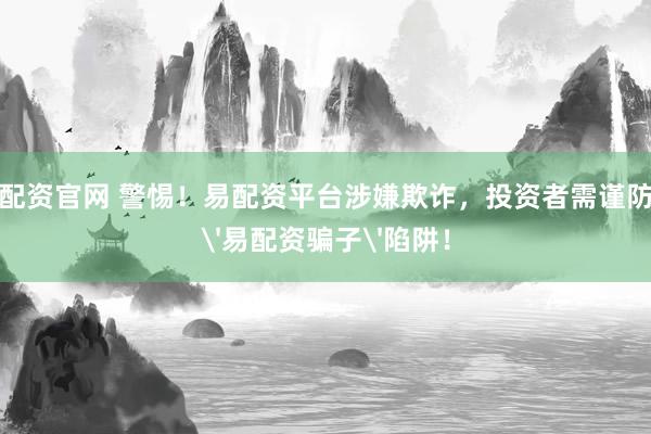 配资官网 警惕！易配资平台涉嫌欺诈，投资者需谨防'易配资骗子'陷阱！