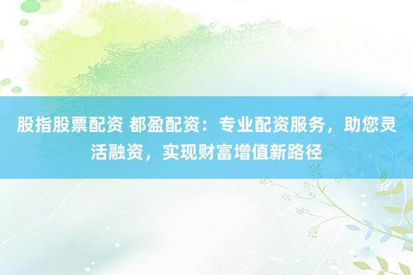 股指股票配资 都盈配资：专业配资服务，助您灵活融资，实现财富增值新路径