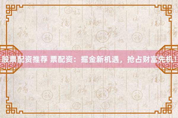 股票配资推荐 票配资：掘金新机遇，抢占财富先机！