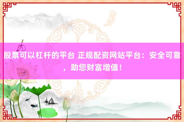 股票可以杠杆的平台 正规配资网站平台：安全可靠，助您财富增值！